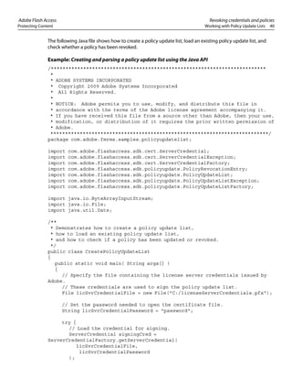 Adobe Flash Access Revoking credentials and policies
Protecting Content Working with Policy Update Lists 40
The following Java file shows how to create a policy update list, load an existing policy update list, and
check whether a policy has been revoked.
Example: Creating and parsing a policy update list using the Java API
/*************************************************************************
*
* ADOBE SYSTEMS INCORPORATED
* Copyright 2009 Adobe Systems Incorporated
* All Rights Reserved.
*
* NOTICE: Adobe permits you to use, modify, and distribute this file in
* accordance with the terms of the Adobe license agreement accompanying it.
* If you have received this file from a source other than Adobe, then your use,
* modification, or distribution of it requires the prior written permission of
* Adobe.
**************************************************************************/
package com.adobe.fmrms.samples.policyupdatelist;
import com.adobe.flashaccess.sdk.cert.ServerCredential;
import com.adobe.flashaccess.sdk.cert.ServerCredentialException;
import com.adobe.flashaccess.sdk.cert.ServerCredentialFactory;
import com.adobe.flashaccess.sdk.policyupdate.PolicyRevocationEntry;
import com.adobe.flashaccess.sdk.policyupdate.PolicyUpdateList;
import com.adobe.flashaccess.sdk.policyupdate.PolicyUpdateListException;
import com.adobe.flashaccess.sdk.policyupdate.PolicyUpdateListFactory;
import java.io.ByteArrayInputStream;
import java.io.File;
import java.util.Date;
/**
* Demonstrates how to create a policy update list,
* how to load an existing policy update list,
* and how to check if a policy has been updated or revoked.
*/
public class CreatePolicyUpdateList
{
public static void main( String args[] )
{
// Specify the file containing the license server credentials issued by
Adobe.
// These credentials are used to sign the policy update list.
File licSvrCredentialFile = new File("C:/licenseServerCredentials.pfx");
// Set the password needed to open the certificate file.
String licSvrCredentialPassword = "password";
try {
// Load the credential for signing.
ServerCredential signingCred =
ServerCredentialFactory.getServerCredential(
licSvrCredentialFile,
licSvrCredentialPassword
);
 