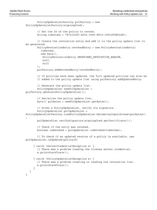 Adobe Flash Access Revoking credentials and policies
Protecting Content Working with Policy Update Lists 41
PolicyUpdateListFactory pulFactory = new
PolicyUpdateListFactory(signingCred);
// Set the ID of the policy to revoke.
String toRevoke = "A723329C-4D35-3080-8F19-35F32F5B552B";
// Create the revocation entry and add it to the policy update list to
be generated.
PolicyRevocationEntry revokedEntry = new PolicyRevocationEntry(
toRevoke,
new Date(),
PolicyRevocationEntry.UNDEFINED_REVOCATION_REASON,
null,
null
);
pulFactory.addRevokedEntry(revokedEntry);
// If policies have been updated, the full updated policies can also be
// added to the policy update list using pulFactory.addUpdatedEntry
// Generate the policy update list.
PolicyUpdateList newPolUpdateList =
pulFactory.generatePolicyUpdateList();
// Serialize the policy update list.
byte[] pulBytes = newPolUpdateList.getBytes();
// Given a PolicyUpdateList, verify its signature.
PolicyUpdateList polUpdateList =
PolicyUpdateListFactory.loadPolicyUpdateList(ByteArrayInputStream(pulBytes))
;
polUpdateList.verifySignature(signingCred.getCertificate());
// Check if the entry was revoked.
boolean isRevoked = polUpdateList.isRevoked(toRevoke);
// To check if an updated version of a policy is available, use
polUpdateList.isUpdated(policyID)
} catch (ServerCredentialException e) {
// There was a problem loading the license server credential.
e.printStackTrace();
} catch (PolicyUpdateListException e) {
// There was a problem creating or reading the revocation list.
e.printStackTrace();
}
}
}
 