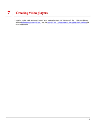42
7 Creating video players
In order to play back protected content, your application must use the ActionScript 3 DRM APIs. Please
refer to Programming ActionScript 3 and the ActionScript 3.0 Reference for the Adobe Flash Platform for
more information.
 