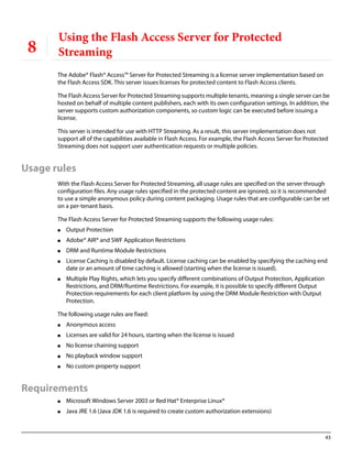43
8
Using the Flash Access Server for Protected
Streaming
The Adobe® Flash® Access™ Server for Protected Streaming is a license server implementation based on
the Flash Access SDK. This server issues licenses for protected content to Flash Access clients.
The Flash Access Server for Protected Streaming supports multiple tenants, meaning a single server can be
hosted on behalf of multiple content publishers, each with its own configuration settings. In addition, the
server supports custom authorization components, so custom logic can be executed before issuing a
license.
This server is intended for use with HTTP Streaming. As a result, this server implementation does not
support all of the capabilities available in Flash Access. For example, the Flash Access Server for Protected
Streaming does not support user authentication requests or multiple policies.
Usage rules
With the Flash Access Server for Protected Streaming, all usage rules are specified on the server through
configuration files. Any usage rules specified in the protected content are ignored, so it is recommended
to use a simple anonymous policy during content packaging. Usage rules that are configurable can be set
on a per-tenant basis.
The Flash Access Server for Protected Streaming supports the following usage rules:
● Output Protection
● Adobe® AIR® and SWF Application Restrictions
● DRM and Runtime Module Restrictions
● License Caching is disabled by default. License caching can be enabled by specifying the caching end
date or an amount of time caching is allowed (starting when the license is issued).
● Multiple Play Rights, which lets you specify different combinations of Output Protection, Application
Restrictions, and DRM/Runtime Restrictions. For example, it is possible to specify different Output
Protection requirements for each client platform by using the DRM Module Restriction with Output
Protection.
The following usage rules are fixed:
● Anonymous access
● Licenses are valid for 24 hours, starting when the license is issued
● No license chaining support
● No playback window support
● No custom property support
Requirements
● Microsoft Windows Server 2003 or Red Hat® Enterprise Linux®
● Java JRE 1.6 (Java JDK 1.6 is required to create custom authorization extensions)
 