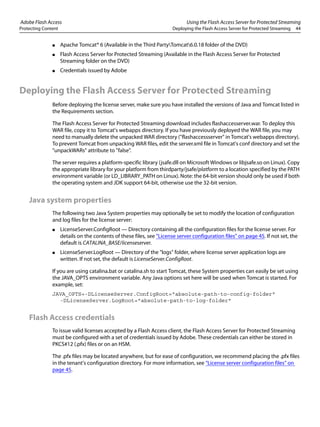 Adobe Flash Access Using the Flash Access Server for Protected Streaming
Protecting Content Deploying the Flash Access Server for Protected Streaming 44
● Apache Tomcat® 6 (Available in the Third PartyTomcat6.0.18 folder of the DVD)
● Flash Access Server for Protected Streaming (Available in the Flash Access Server for Protected
Streaming folder on the DVD)
● Credentials issued by Adobe
Deploying the Flash Access Server for Protected Streaming
Before deploying the license server, make sure you have installed the versions of Java and Tomcat listed in
the Requirements section.
The Flash Access Server for Protected Streaming download includes flashaccesserver.war. To deploy this
WAR file, copy it to Tomcat's webapps directory. If you have previously deployed the WAR file, you may
need to manually delete the unpacked WAR directory ("flashaccessserver" in Tomcat's webapps directory).
To prevent Tomcat from unpacking WAR files, edit the server.xml file in Tomcat's conf directory and set the
"unpackWARs" attribute to "false".
The server requires a platform-specific library (jsafe.dll on Microsoft Windows or libjsafe.so on Linux). Copy
the appropriate library for your platform from thirdparty/jsafe/platform to a location specified by the PATH
environment variable (or LD_LIBRARY_PATH on Linux). Note: the 64-bit version should only be used if both
the operating system and JDK support 64-bit, otherwise use the 32-bit version.
Java system properties
The following two Java System properties may optionally be set to modify the location of configuration
and log files for the license server:
● LicenseServer.ConfigRoot — Directory containing all the configuration files for the license server. For
details on the contents of these files, see “License server configuration files” on page 45. If not set, the
default is CATALINA_BASE/licenseserver.
● LicenseServer.LogRoot — Directory of the "logs" folder, where license server application logs are
written. If not set, the default is LicenseServer.ConfigRoot.
If you are using catalina.bat or catalina.sh to start Tomcat, these System properties can easily be set using
the JAVA_OPTS environment variable. Any Java options set here will be used when Tomcat is started. For
example, set:
JAVA_OPTS=-DLicenseServer.ConfigRoot="absolute-path-to-config-folder"
-DLicenseServer.LogRoot="absolute-path-to-log-folder"
Flash Access credentials
To issue valid licenses accepted by a Flash Access client, the Flash Access Server for Protected Streaming
must be configured with a set of credentials issued by Adobe. These credentials can either be stored in
PKCS#12 (.pfx) files or on an HSM.
The .pfx files may be located anywhere, but for ease of configuration, we recommend placing the .pfx files
in the tenant's configuration directory. For more information, see “License server configuration files” on
page 45.
 