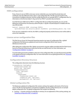 Adobe Flash Access Using the Flash Access Server for Protected Streaming
Protecting Content HSM configuration 45
HSM configuration
If you choose to use an HSM to store your server credentials, you must load the private keys and
certificates onto the HSM and create a pkcs11.cfg configuration file. This file must be located in the
LicenseServer.ConfigRoot directory. See the configs directory for an example PKCS11 configuration file. For
information on the format of pkcs11.cfg, see the Sun PKCS11 provider documentation.
To verify that your HSM and Sun PKCS11 configuration file are configured properly, you can use the
following command from the directory where the pkcs11.cfg file is located (keytool is installed with the
Java JRE and JDK):
keytool -keystore NONE -storetype PKCS11
-providerClass sun.security.pkcs11.SunPKCS11 -providerArg pkcs11.cfg -list
If you see your credentials in the list, the HSM is configured properly and the license server will be able to
access the credentials.
License server configuration files
The Flash Access Server for Protected Streaming requires two types of configuration files: a global
configuration file (flashaccess-global.xml) and a tenant configuration file for each tenant
(flashaccess-tenant.xml).
After editing the configuration files, Adobe recommends using the utilities provided with the Flash Access
Server for Protected Streaming to verify that the files are well-formed. For more information, see
“Configuration Validator” on page 51.
To avoid making passwords available in clear text in the configuration files, encrypt all passwords specified
in the global and tenant configuration files. For more information on encrypting passwords, see “Password
Scrambler” on page 51.
Configuration Directory Structure
The configuration directories have the following structure:
LicenseServer.ConfigRoot/
flashaccess-global.xml
pkcs11.cfg (optional)
flashaccessserver/
libs/ (optional)
tenants/
tenantname/
flashaccess-tenant.xml
credential.pfx (optional)
packagercert.cer (optional)
Global configuration file
The flashaccess-global.xml configuration file contains settings that apply to all tenants of the license
server. This file must be located in LicenseServer.ConfigRoot. See the configs directory for an example
global configuration file. The global configuration file includes the following:
● Caching — Controls caching of config files in memory. For an explanation of the caching settings, see
“Updating configuration files” on page 49.
 