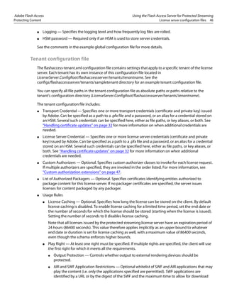 Adobe Flash Access Using the Flash Access Server for Protected Streaming
Protecting Content License server configuration files 46
● Logging — Specifies the logging level and how frequently log files are rolled.
● HSM password — Required only if an HSM is used to store server credentials.
See the comments in the example global configuration file for more details.
Tenant configuration file
The flashaccess-tenant.xml configuration file contains settings that apply to a specific tenant of the license
server. Each tenant has its own instance of this configuration file located in
LicenseServer.ConfigRoot/flashaccessserver/tenants/tenantname. See the
configs/flashaccessserver/tenants/sampletenant directory for an example tenant configuration file.
You can specify all file paths in the tenant configuration file as absolute paths or paths relative to the
tenant's configuration directory (LicenseServer.ConfigRoot/flashaccessserver/tenants/tenantname).
The tenant configuration file includes:
● Transport Credential — Specifies one or more transport credentials (certificate and private key) issued
by Adobe. Can be specified as a path to a .pfx file and a password, or an alias for a credential stored on
an HSM. Several such credentials can be specified here, either as file paths, or key aliases, or both. See
“Handling certificate updates” on page 32 for more information on when additional credentials are
needed.
● License Server Credential — Specifies one or more license server credentials (certificate and private
key) issued by Adobe. Can be specified as a path to a .pfx file and a password, or an alias for a credential
stored on an HSM. Several such credentials can be specified here, either as file paths, or key aliases, or
both. See “Handling certificate updates” on page 32 for more information on when additional
credentials are needed.
● Custom Authorizers — Optional. Specifies custom authorizer classes to invoke for each license request.
If multiple authorizers are specified, they are invoked in the order listed. For more information, see
“Custom authorization extensions” on page 47.
● List of Authorized Packagers — Optional. Specifies certificates identifying entities authorized to
package content for this license server. If no packager certificates are specified, the server issues
licenses for content packaged by any packager.
● Usage Rules
● License Caching — Optional. Specifies how long the license can be stored on the client. By default
license caching is disabled. To enable license caching for a limited time period, set the end date or
the number of seconds for which the license should be stored (starting when the license is issued).
Setting the number of seconds to 0 disables license caching.
Note that all licenses issued by the protected streaming license server have an expiration period of
24 hours (86400 seconds). This value therefore applies implicitly as an upper bound to whatever
end date or duration is set for license caching as well, with a maximum value of 86400 seconds,
even though the schema enforces higher bounds.
● Play Right — At least one right must be specified. If multiple rights are specified, the client will use
the first right for which it meets all the requirements.
● Output Protection — Controls whether output to external rendering devices should be
protected.
● AIR and SWF Application Restrictions — Optional whitelist of SWF and AIR applications that may
play the content (i.e. only the applications specified are permitted). SWF applications are
identified by a URL or by the digest of the SWF and the maximum time to allow for download
 