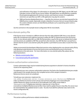 Adobe Flash Access Using the Flash Access Server for Protected Streaming
Protecting Content Cross-domain policy file 47
and verification of the digest. For information on calculating the SWF digest, see the SWF Hash
Calculator section of Flash Access Server Utilities. AIR applications are identified by a publisher
ID and optional application ID, minimum version, and maximum version. If no application
restrictions are specified, any SWF or AIR application may play the content.
● DRM and Runtime Module Restrictions — Specifies the minimum security level required for the
DRM/Runtime module. Optionally includes a blacklist of versions that are not permitted to play
the content. Module versions are identified by attributes such as operating system and/or a
version number.
See the comments in the example tenant configuration file for more details.
Cross-domain policy file
If the license server is hosted on a different domain than the video playback SWF, then a cross-domain
policy file (crossdomain.xml) might be necessary to allow the SWF to request licenses from the license
server. A cross-domain policy file is an XML file that provides a way for the server to indicate that its data
and documents are available to SWF files served from other domains. Any SWF file that is served from a
domain that the server’s cross-domain policy file specifies is permitted to access data or assets from that
server.
Adobe recommends that developers follow best practices when deploying the cross-domain policy file by
only allowing trusted domains to access the license server and limiting the access to the license
sub-directory on the web server. For more information on cross-domain policy files, please see the
following locations:
● Website controls (policy files)
● Cross-domain policy file specification
Custom authorization extensions
Custom authorization logic may be invoked during license acquisition to decide if a license should be
issued to the requesting client.
To implement your own customer authorization extension, first look at the SampleAuthorizer.java sample
code located in the samples directory (the compiled version of this sample is located in
flashaccess-license-server-ext-sample.jar).
To build your own extension, implement the
com.adobe.flashaccess.server.license.extension.auth.IAuthorizer interface and
make sure flashaccess-license-server-exts.jar and commons-logging.jar are on the build path
(adobe-flashaccess-sdk.jar must also be on the build path if you utilize certain fields in
IMessageFacade). To deploy your extension, copy your jar or class files to
LicenseServer.ConfigRoot/flashaccessserver/libs. If you need to update the jar or class files, the server must
be restarted before the updated version is used. You also must add the authorizer class name to the
tenant configuration file.
Performance tuning
This section outlines performance-related considerations.
 