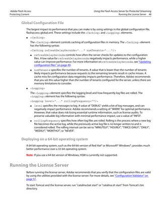 Adobe Flash Access Using the Flash Access Server for Protected Streaming
Protecting Content Running the License Server 48
Global Configuration File
The largest impact to performance that you can make is by using settings in the global configuration file,
flashaccess-global.xml. These settings include the <Caching> and <Logging> elements.
● <Caching>
The <Caching> element controls caching of configuration files in memory. The <Caching> element
has the following syntax:
<Caching refreshDelaySeconds="..." numTenants="..."/>
● refreshDelaySeconds controls how often the server checks for updates to the configuration
files. A low value for refreshDelaySeconds negatively impacts performance, while a higher
value can improve performance. For more information on refreshDelaySeconds, see “Updating
configuration files” on page 49.
● numTenants specifies the number of tenants. A value that is lower than the number of tenants
likely impacts performance because requests to the remaining tenants result in cache misses. A
cache miss for configuration data negativley impacts performance. Therefore, Adobe recommends
that you set this value higher than the number of tenants configured for the server, unless there are
memory limitations to consider.
● <Logging>
The <Logging> element specifies the logging level and how frequently log files are rolled. The
<Logging> element has the following syntax:
<Logging level="..." rollingFrequency=""/>
● level specifies the messages to log. A value of "DEBUG" yields a lot of log messages, and can
negatively impact performance. Adobe recommends a setting of "WARN" for optimal performance.
However, that value does risk losing essential runtime information, such as license audits. To
preserve valuable log information with minimal performance impact, use a value of "INFO".
● rollingFrequency specifies how often log files are rolled. Rolling is the process where a new log
file becomes the active log, while the previously active log file is no longer written to and is
considered rolled. The rolling interval can be set to "MINUTELY", "HOURLY", "TWICE-DAILY", "DAILY",
"WEEKLY", "MONTHLY", or "NEVER".
Deploying on a 64-bit operating system
A 64-bit operating system, such as the 64-bit version of Red Hat® or Microsoft® Windows®, provides much
better performance over a 32-bit operating system.
Note: If you use a 64-bit version of Windows, HSM is currently not supported.
Running the License Server
Before running the license server, Adobe recommends that you verify that the configuration files are valid
by using the utilities provided with the license server. For more details, see “Configuration Validator” on
page 51.
To start Tomcat and the license server, run "catalina.bat start" or "catalina.sh start" from Tomcat's bin
directory.
 