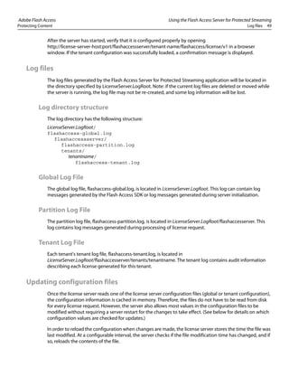 Adobe Flash Access Using the Flash Access Server for Protected Streaming
Protecting Content Log files 49
After the server has started, verify that it is configured properly by opening
http://license-server-host:port/flashaccessserver/tenant-name/flashaccess/license/v1 in a browser
window. If the tenant configuration was successfully loaded, a confirmation message is displayed.
Log files
The log files generated by the Flash Access Server for Protected Streaming application will be located in
the directory specified by LicenseServer.LogRoot. Note: if the current log files are deleted or moved while
the server is running, the log file may not be re-created, and some log information will be lost.
Log directory structure
The log directory has the following structure:
LicenseServer.LogRoot/
flashaccess-global.log
flashaccessserver/
flashaccess-partition.log
tenants/
tenantname/
flashaccess-tenant.log
Global Log File
The global log file, flashaccess-global.log, is located in LicenseServer.LogRoot. This log can contain log
messages generated by the Flash Access SDK or log messages generated during server initialization.
Partition Log File
The partition log file, flashaccess-partition.log, is located in LicenseServer.LogRoot/flashaccesserver. This
log contains log messages generated during processing of license request.
Tenant Log File
Each tenant's tenant log file, flashaccess-tenant.log, is located in
LicenseServer.LogRoot/flashaccesserver/tenants/tenantname. The tenant log contains audit information
describing each license generated for this tenant.
Updating configuration files
Once the license server reads one of the license server configuration files (global or tenant configuration),
the configuration information is cached in memory. Therefore, the files do not have to be read from disk
for every license request. However, the server also allows most values in the configuration files to be
modified without requiring a server restart for the changes to take effect. (See below for details on which
configuration values are checked for updates.)
In order to reload the configuration when changes are made, the license server stores the time the file was
last modified. At a configurable interval, the server checks if the file modification time has changed, and if
so, reloads the contents of the file.
 