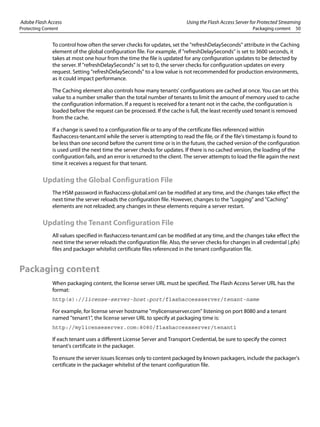 Adobe Flash Access Using the Flash Access Server for Protected Streaming
Protecting Content Packaging content 50
To control how often the server checks for updates, set the "refreshDelaySeconds" attribute in the Caching
element of the global configuration file. For example, if "refreshDelaySeconds" is set to 3600 seconds, it
takes at most one hour from the time the file is updated for any configuration updates to be detected by
the server. If "refreshDelaySeconds" is set to 0, the server checks for configuration updates on every
request. Setting "refreshDelaySeconds" to a low value is not recommended for production environments,
as it could impact performance.
The Caching element also controls how many tenants' configurations are cached at once. You can set this
value to a number smaller than the total number of tenants to limit the amount of memory used to cache
the configuration information. If a request is received for a tenant not in the cache, the configuration is
loaded before the request can be processed. If the cache is full, the least recently used tenant is removed
from the cache.
If a change is saved to a configuration file or to any of the certificate files referenced within
flashaccess-tenant.xml while the server is attempting to read the file, or if the file's timestamp is found to
be less than one second before the current time or is in the future, the cached version of the configuration
is used until the next time the server checks for updates. If there is no cached version, the loading of the
configuration fails, and an error is returned to the client. The server attempts to load the file again the next
time it receives a request for that tenant.
Updating the Global Configuration File
The HSM password in flashaccess-global.xml can be modified at any time, and the changes take effect the
next time the server reloads the configuration file. However, changes to the "Logging" and "Caching"
elements are not reloaded; any changes in these elements require a server restart.
Updating the Tenant Configuration File
All values specified in flashaccess-tenant.xml can be modified at any time, and the changes take effect the
next time the server reloads the configuration file. Also, the server checks for changes in all credential (.pfx)
files and packager whitelist certificate files referenced in the tenant configuration file.
Packaging content
When packaging content, the license server URL must be specified. The Flash Access Server URL has the
format:
http(s)://license-server-host:port/flashaccessserver/tenant-name
For example, for license server hostname "mylicenseserver.com" listening on port 8080 and a tenant
named "tenant1", the license server URL to specify at packaging time is:
http://mylicenseserver.com:8080/flashaccessserver/tenant1
If each tenant uses a different License Server and Transport Credential, be sure to specify the correct
tenant's certificate in the packager.
To ensure the server issues licenses only to content packaged by known packagers, include the packager's
certificate in the packager whitelist of the tenant configuration file.
 