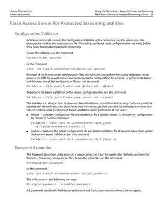 Adobe Flash Access Using the Flash Access Server for Protected Streaming
Protecting Content Flash Access Server for Protected Streaming utilities 51
Flash Access Server for Protected Streaming utilities
Configuration Validator
Adobe recommends running the Configuration Validator utility before starting the server any time
changes are made to the configuration file. This utility can detect most configuration errors early, before
they cause failures during request processing.
To run the validator, use the command:
Validator.bat options
or the command:
java -jar libs/flashaccess-validator.jar options
For each of the license server configuration files, the Validator can perform file-based validation, which
ensures the XML file is well-formed and conforms to the configuration file schema. To perform file-based
validation on the global configuration file, run the command:
Validator --file path/flashaccess-global.xml --global
To perform file-based validation on the tenant configuration file, run the command:
Validator --file path/flashaccess-tenant.xml --tenant
The Validator can also perform deployment-based validation; in addition to checking conformity with the
schema, this level of validation also checks that the values specified are valid (for example, it ensures that
referenced files exist). Deployment-based validation can be performed at two levels:
● Tenant — Validates configuration file and credentials for a specific tenant. To validate the configuration
for "tenant1", run the command:
Validator --root-path-to-LicenseServer.ConfigRoot
-d flashaccessserver/tenant1 -t
● Global — Validates the global configuration file and tenant validation for all tenants. To perform global
deployment-based validation, run the command:
Validator --root-path-to-LicenseServer.ConfigRoot -g
Password Scrambler
The Password Scrambler utility encrypts a password so that it can be used in the Flash Access Server for
Protected Streaming configuration files. To run the scrambler, run the command:
Scrambler.bat password
or the command:
java -jar libs/flashaccess-scrambler.jar password
The utility outputs the following message:
Encrypted password: scrambled-password
All passwords specified in flashaccess-global.xml and flashaccess-tenant.xml must be encrypted.
 