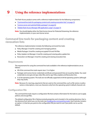 53
9 Using the reference implementations
The Flash Access product comes with a reference implementation for the following components:
● “Command line tools for packaging content and creating revocation lists” on page 53
● “License server and watched folder packager” on page 64
● “Adobe Flash Access Manager AIR application usage” on page 73
Note: You should deploy either the Flash Access Server for Protected Streaming, the reference
implementation, or your own license server.
Command line tools for packaging content and creating
revocation lists
The reference implementation includes the following command line tools:
● Policy Manager: A tool for creating and managing policies
● Media Packager: A tool for creating encrypted FLV and F4V files
● Policy Update List Manager: A tool for creating and viewing policy update lists
● Revocation List Manager: A tool for creating and viewing revocation lists
Requirements
The requirements for using the command line tools available in the reference implementations are as
follows:
● All of the command line tools require Java 1.5 or higher.
● Packager and License Server credentials (certificate and password) that are issued by Adobe. You need
credentials to encrypt and sign video files and to sign Policy Update and Revocation lists.
● A 32-bit operating system. The tools are not officially supported on 64-bit operating systems (although
they may work).
Note: Because of a Java bug, arguments that are used on the command line, such as file names or policy
names or descriptions, must use characters only from the operating system’s default character set.
Configuration file
The command-line tools require a configuration file that contains information for the tools to use to apply
policies and encrypt files.
The default configuration file is flashaccesstools.properties and is located in the working directory; that is,
the directory from which you run the tools (see Installing the command line tools). Each tool also contains
an option (-c) that lets you point to the configuration file you want to use if you prefer not to use the
default.
 
