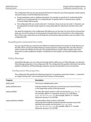 Adobe Flash Access Using the reference implementations
Protecting Content Installing the command line tools 54
The configuration file uses the Java property file format. If values for any of the properties contain special
characters, keep in mind the following restrictions:
● Escape backslashes with an additional backslash. For example, to specify the C:credentials.pfx file,
specify it as C:credentials.pfx or C:credentials.pfx. To specify a file on a network server, specify
serverfolderfilename.pfx.
● The configuration file can contain only Latin-1 characters. If you must use non-Latin-1 characters, use
the appropriate Unicode escape sequence (using, optionally, the native2ascii tool that comes with
Java).
Set values for properties in the configuration file before you run the tools. For some of the command line
tools, you can set the values for some properties through either the command line or the configuration
file. In those cases, values that are set through the command line take precedence over any values in the
configuration file.
Installing the command line tools
You can copy the files you need from the Reference ImplementationCommand Line Tools directory on
the DVD, which contains the default flashaccesstools.properties configuration file, and a libs directory,
which contains the JAR files for the tools. The samples directory contains all the sample code in this
document, as well as additional samples. To build and run the samples, use the build-samples.xml Ant
script.
Policy Manager
Using Policy Manager, you can create and manage policies. Before you run Policy Manager, set values for
Policy Manager properties in the configuration file. The configuration file specifies information that will be
applied to all policies. All Policy Manager properties may also be specified on the command line.
Configuration file properties
The configuration file specifies the following properties. For property names that include n, n represents
an integer starting with 1 and increasing for each instance of the property.
Property Description
policy.name The human-readable policy name.
policy.useRootLicense Indicates whether this policy has a root license (see License Chaining
in the Usage Rules section of this document).
policy.startDate The date after which content is valid. Use the format yyyy-mm-dd
(for example, 2009-01-31 represents January 31 at 12:00 AM) or
yyyy-mm-dd-h24:min:sec (for example, 2009-01-31-14:30:00
represents January 31 at 2:30 PM).
policy.expiration.endDate The date before which content is valid. Both
policy.expiration.endDate and policy.expiration.duration may not be
specified concurrently. Use the format yyyy-mm-dd or
yyyy-mm-dd-h24:min:sec (for example, 2009-01-31-14:30:00
represents January 31 at 2:30 PM).
 