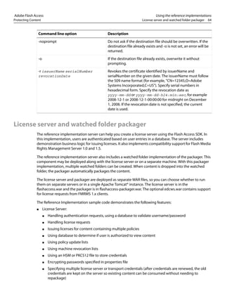 Adobe Flash Access Using the reference implementations
Protecting Content License server and watched folder packager 64
License server and watched folder packager
The reference implementation server can help you create a license server using the Flash Access SDK. In
this implementation, users are authenticated based on user entries in a database. The server includes
demonstration business logic for issuing licenses. It also implements compatibility support for Flash Media
Rights Management Server 1.0 and 1.5.
The reference implementation server also includes a watched folder implementation of the packager. This
component may be deployed along with the license server or on a separate machine. With this packager
implementation, multiple watched folders can be created. When content is dropped into the watched
folder, the packager automatically packages the content.
The license server and packager are deployed as separate WAR files, so you can choose whether to run
them on separate servers or in a single Apache Tomcat® instance. The license server is in the
flashaccess.war and the packager is in flashaccess-packager.war. The optional edcws.war contains support
for license requests from FMRMS 1.x clients.
The Reference Implementation sample code demonstrates the following features:
● License Server:
● Handling authentication requests, using a database to validate username/password
● Handling license requests
● Issuing licenses for content containing multiple policies
● Using database to determine if user is authorized to view content
● Using policy update lists
● Using machine revocation lists
● Using an HSM or PKCS12 file to store credentials
● Encrypting passwords specified in properties file
● Specifying multiple license server or transport credentials (after credentials are renewed, the old
credentials are kept on the server so existing content can be consumed without needing to
repackage)
-noprompt Do not ask if the destination file should be overwritten. If the
destination file already exists and -o is not set, an error will be
returned.
-o If the destination file already exists, overwrite it without
prompting.
-r issuerName serialNumber
revocationDate
Revokes the certificate identified by issuerName and
serialNumber on the given date. The issuerName must follow
the 509 name format (for example, "CN=12345,O=Adobe
Systems Incorporated,C=US"). Specify serial numbers in
hexadecimal form. Specify the revocation date as
yyyy-mm-dd or yyyy-mm-dd-h24:min:sec, for example
2008-12-1 or 2008-12-1-00:00:00 for midnight on December
1, 2008. If the revocation date is not specified, the current
date is used.
Command line option Description
 