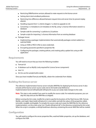 Adobe Flash Access Using the reference implementations
Protecting Content Requirements 65
● Restricting DRM/Runtime versions allowed to make requests to the license server
● Setting client clock windback preferences
● Restricting time difference allowed between request time and server time (to prevent replay
attacks)
● Handling requests from 1.x clients (triggers 1.x client to upgrade to 2.0)
● Converting 1.x metadata to 2.0 metadata on the fly, using 1.x license information stored in a
database
● Sample code for converting 1.x policies to 2.0 policies
● Sample scripts for importing 1.x license information from an existing database
● Packager Server:
● Implementing a packager implementation that automatically packages content added to a
watched folder
● Using an HSM or PKCS12 file to store credentials
● Encrypting passwords specified in properties file
● Configuring the packager, creating policies, and creating policy update lists using an AIR
application
Requirements
You will need to ensure that you have the following installed:
● Tomcat 6.0
● A database such as MySQL (only required for License Server component)
● Java 1.6
● Ant (to use the sample build scripts)
Once you have installed Tomcat and MySQL, obtain the credentials from Adobe.
Building the license server
The reference implementation license server includes WAR files for deploying the license server. It also
includes all the license server source code and an Ant build script (Reference
ImplementationServerrefimplbuild-refimpl.xml) so you can easily make changes to the code.
Note: This step is only needed if you want to modify the source code. For evaluation purposes, you can
skip this step and use the WAR files as shipped.
Before running the Ant script, modify the script to specify the locations of the Flash Access SDK, Tomcat,
MySQL, and Log4J. Open build-refimpl.xml in a text editor and edit the values of the properties sdkdir,
tomcatdir, mysqldir, and log4jdir. To compile the source code and create the WAR files for the reference
implementation, run the script using "ant -f build-refimpl.xml all" in the directory containing the Ant script.
When the script is complete, a refimpl-build/wars directory containing the server WAR files will be created.
Configuration
You will need to configure the server properties files, watched folder properties, set up the database, and
configure the HSM.
 