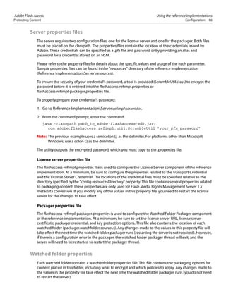 Adobe Flash Access Using the reference implementations
Protecting Content Configuration 66
Server properties files
The server requires two configuration files, one for the license server and one for the packager. Both files
must be placed on the classpath. The properties files contain the location of the credentials issued by
Adobe. These credentials can be specified as a .pfx file and password or by providing an alias and
password for a credential stored on an HSM.
Please refer to the property files for details about the specific values and usage of the each parameter.
Sample properties files can be found in the "resources" directory of the reference implementation
(Reference ImplementationServerresources).
To ensure the security of your credential’s password, a tool is provided (ScrambleUtil.class) to encrypt the
password before it is entered into the flashaccess-refimpl.properties or
flashaccess-refimpl-packager.properties file.
To properly prepare your credential’s password:
1. Go to Reference ImplementationServerrefimplscrambler.
2. From the command prompt, enter the command:
java -classpath path_to_adobe-flashaccess-sdk.jar;.
com.adobe.flashaccess.refimpl.util.ScrambleUtil "your_pfx_password"
Note: The previous example uses a semicolon (;) as the delimiter. For platforms other than Microsoft
Windows, use a colon (:) as the delimiter.
The utility outputs the encrypted password, which you must copy to the .properties file.
License server properties file
The flashaccess-refimpl.properties file is used to configure the License Server component of the reference
implementation. At a minimum, be sure to configure the properties related to the Transport Credential
and the License Server Credential. The locations of the credential files must be specified relative to the
directory specified by the "config.resourcesDirectory" property. This file contains several properties related
to packaging content: these properties are only used for Flash Media Rights Management Server 1.x
metadata conversion. If you modify any of the values in this property file, you need to restart the license
server for the changes to take effect.
Packager properties file
The flashaccess-refimpl-packager.properties is used to configure the Watched Folder Packager component
of the reference implementation. At a minimum, be sure to set the license server URL, license server
certificate, packager credential, and key protection options. This file also contains the location of each
watched folder (packager.watchfolder.source.n). Any changes made to the values in this property file will
take effect the next time the watched folder packager runs (restarting the server is not required). However,
if there is a configuration error in the packager, the watched folder packager thread will exit, and the
server will need to be restarted to restart the packager thread.
Watched folder properties
Each watched folder contains a watchedfolder.properties file. This file contains the packaging options for
content placed in this folder, including what to encrypt and which policies to apply. Any changes made to
the values in the property file take effect the next time the watched folder packager runs (you do not need
to restart the server).
 