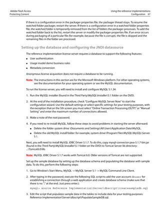 Adobe Flash Access Using the reference implementations
Protecting Content Configuration 67
If there is a configuration error in the packager properties file, the packager thread stops. To resume the
watched folder packager, restart the server. If there is a configuration error in a watched folder properties
file, the watched folder is temporarily removed from the list of folders the packager processes. To add the
watched folder back to the list, restart the server or modify the packager properties file. If an error occurs
during packaging of a particular file (for example, because the file is corrupt), the file is skipped and the
remaining files in the folder are processed.
Setting up the database and configuring the JNDI datasource
The reference implementation license server requires a database to support the following features:
● User authentication
● Usage model demo business rules
● Metadata conversion
Anonymous license acquisition does not require a database to be running.
Note: The instructions in this section are for the Microsoft Windows platform. For other operating systems,
see the documentation for your operating system or see the MySQL documentation.
To run the license server, you will need to install and configure MySQL 5.1.34:
1. Run the MySQL installer (found in the Third PartyMySQLInstaller5.1 folder on the DVD).
2. At the end of the installation procedure, check "Configure MySQL Server Now" to start the
configuration wizard. Use the default settings or select specific settings for your testing purposes, with
the exception that on the 5th screen you must select "Online Transaction Processing (OLTP)" or "Manual
Setting" and enter the maximum number of connections allowed.
3. Make a note of the root password.
4. If you need to re-install MySQL, follow these steps to avoid problems in starting the server afterward:
● Delete the folder system drive Documents and SettingsAll UsersApplication DataMySQL.
● Delete the old MySQL install folder: for example, system drive:Program FilesMySQLMySQLServer
5.1.
Next, you will need to install MySQL JDBC Driver 5.1.7. To do this, copy mysql-connector-java-5.1.7-bin.jar
(found in the Third PartyMySQLInstaller5.1 folder on the DVD) to Tomcat Server lib directory:
...Tomcat6.0lib.
Note: MySQL JDBC Driver 5.1.7 works with Tomcat 6.0. Older versions of Tomcat are not supported.
Set up the sample database by setting up the database schema and populating the database with sample
data. To do this, perform the following steps:
1. Go to Window's Start Menu, MySQL -> MySQL Server 5.1 -> MySQL Command Line Client.
2. After typing in the password, execute the following SQL script to add the user account dbuser for
establishing a connection through a web application and create database schema (make sure that
there is no ";" at the end. Just press enter.):
mysql> source Reference ImplementationServerdbscriptcreatesampledb.sql
3. Edit the script that populates sample data in the tables to include data for your testing purposes:
Reference ImplementationServerdbscriptPopulateSampleDB.sql.
 