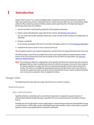 7
1 Introduction
Adobe® Flash® Access™ is an advanced digital rights management and content protection solution for
high-value audiovisual content. Using tools that you create using Java APIs, you can create policies, apply
policies to files containing audio and video content, and encrypt those files. The high-level steps for
performing these tasks are as follows:
1. Use the Java APIs to set the policy properties and encryption parameters.
2. Create a policy describing the usage roles for the content. (See Working with policies.)
You can create any number of policies. Most users create a small number of policies and apply them to
many files.
3. Package a media file.
In this context, packaging a file means to encrypt it and apply a policy to it. (See Packaging media files.)
4. Implement the license server to issue a license to the user.
The encrypted content is now ready for deployment, and the client can request the license from the server.
The SDK provides a Java API to accomplish these tasks, and includes reference implementations of the
license server, and command line tools that are based on the Java APIs. For information, see Using the
reference implementations.
Note: The architecture allows for usage policies to be specified and bound to content when the content is
packaged. Before a client can play back content, the client must acquire a license for that computer.
The license specifies the usage rules that are enforced and provides the key used to decrypt the
content. The policy is a template for generating the license, but the license server may choose to
override the usage rules when issuing the license. Note that the license may be rendered invalid by
such constraints as expiration times or playback windows.
Usage rules
The following section describes the usage rules that you can specify in a policy.
Authentication
User authentication
Specifies whether a credential, such as username and password, is required to acquire a license. If
authenticated (identity-based) licensing is specified, the server authenticates the user before issuing a
license.
Example use case: A subscription service might require a username/password to be entered before issuing
a content license. A DVD or Blu-ray disc with Digital Copy might provide a code or other token as proof of
payment, which can be redeemed for an electronic download.
 