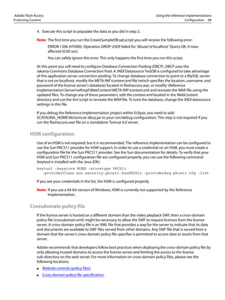 Adobe Flash Access Using the reference implementations
Protecting Content Configuration 68
4. Execute this script to populate the data as you did in step 2.
Note: The first time you run the CreateSampleDB.sql.script you will receive the following error:
ERROR 1396 (HY000): Operation DROP USER failed for 'dbuser'@'localhost' Query OK, 0 rows
affected (0.00 sec).
You can safely ignore this error. This only happens the first time you run this script.
At this point you will need to configure Database Connection Pooling (DBCP). DBCP uses the
Jakarta-Commons Database Connection Pool. A JNDI Datasource TestDB is configured to take advantage
of this application server connection pooling. To change database connection to point to a MySQL server
that is not on localhost, modify the META-INFcontext.xml file (which specifies the location, username, and
password of the license server's database) located in flashaccess.war, or modify Reference
ImplementationServerrefimplWebContentMETA-INFcontext.xml and recreate the WAR file using the
updated files. To change any of these parameters, edit the context.xml located in the WebContent
directory and use the Ant script to recreate the WAR file. To tune the database, change the JNDI datasource
settings in this file.
If you debug the Reference Implementation project within Eclipse, you need to add
$CATALINA_HOMElibtomcat-dbcp.jar to your run/debug configuration. This step is not required if you
run the flashaccess.war file on a standalone Tomcat 6.0 server.
HSM configuration
Use of an HSM is not required, but it is recommended. The reference implementation can be configured to
use the Sun PKCS11 provider for HSM support. In order to use a credential on an HSM, you must create a
configuration file for the Sun PKCS11 provider. See the Sun documentation for details. To verify that your
HSM and Sun PKCS11 configuration file are configured properly, you can use the following command
(keytool is installed with the Java JDK):
keytool -keystore NONE -storetype PKCS11
-providerClass sun.security.pkcs11.SunPKCS11 -providerArg pkcs11.cfg -list
If you see your credentials in the list, the HSM is configured properly.
Note: If you use a 64-bit version of Windows, HSM is currently not supported by the Reference
Implementation.
Crossdomain policy file
If the license server is hosted on a different domain than the video playback SWF, then a cross-domain
policy file (crossdomain.xml) might be necessary to allow the SWF to request licenses from the license
server. A cross-domain policy file is an XML file that provides a way for the server to indicate that its data
and documents are available to SWF files served from other domains. Any SWF file that is served from a
domain that the server’s cross-domain policy file specifies is permitted to access data or assets from that
server.
Adobe recommends that developers follow best practices when deploying the cross-domain policy file by
only allowing trusted domains to access the license server and limiting the access to the license
sub-directory on the web server. For more information on cross-domain policy files, please see the
following locations:
● Website controls (policy files)
● Cross-domain policy file specification
 