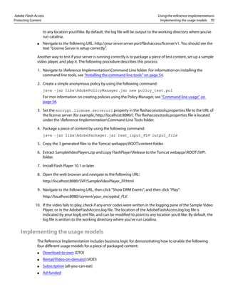 Adobe Flash Access Using the reference implementations
Protecting Content Implementing the usage models 70
to any location you’d like. By default, the log file will be output to the working directory where you’ve
run catalina.
● Navigate to the following URL: http://your server:server port/flashaccess/license/v1. You should see the
text "License Server is setup correctly".
Another way to test if your server is running correctly is to package a piece of test content, set up a sample
video player, and play it. The following procedure describes this process:
1. Navigate to Reference ImplementationCommand Line folder. For information on installing the
command line tools, see “Installing the command line tools” on page 54.
2. Create a simple anonymous policy by using the following command:
java -jar libsAdobePolicyManager.jar new policy_test.pol
For mor information on creating policies using the Policy Manager, see “Command line usage” on
page 56.
3. Set the encrypt.license.serverurl property in the flashaccesstools.properties file to the URL of
the license server (for example, http://localhost:8080/). The flashaccesstools.properties file is located
under the Reference ImplementationCommand Line Tools folder.
4. Package a piece of content by using the following command:
java -jar libsAdobePackager.jar test_input_FLV output_file
5. Copy the 3 generated files to the Tomcat webappsROOTcontent folder.
6. Extract SampleVideoPlayers.zip and copy FlashPlayerRelease to the Tomcat webappsROOTSVP
folder.
7. Install Flash Player 10.1 or later.
8. Open the web browser and navigate to the following URL:
http://localhost:8080/SVP/SampleVideoPlayer_FP.html
9. Navigate to the following URL, then click "Show DRM Events", and then click "Play":
http://localhost:8080/content/your_encrypted_FLV.
10. If the video fails to play, check if any error codes were written in the logging pane of the Sample Video
Player, or in the AdobeFlashAccess.log file. The location of the AdobeFlashAccess.log log file is
indicated by your log4j.xml file, and can be modified to point to any location you’d like. By default, the
log file is written to the working directory where you’ve run catalina.
Implementing the usage models
The Reference Implementation includes business logic for demonstrating how to enable the following
four different usage models for a piece of packaged content:
● Download-to-own (DTO)
● Rental/Video-on-demand (VOD)
● Subscription (all-you-can-eat)
● Ad-funded
 
