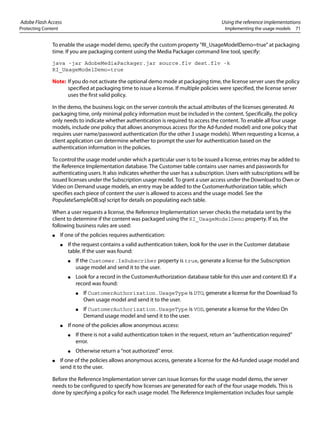 Adobe Flash Access Using the reference implementations
Protecting Content Implementing the usage models 71
To enable the usage model demo, specify the custom property "RI_UsageModelDemo=true" at packaging
time. If you are packaging content using the Media Packager command line tool, specify:
java -jar AdobeMediaPackager.jar source.flv dest.flv -k
RI_UsageModelDemo=true
Note: If you do not activate the optional demo mode at packaging time, the license server uses the policy
specified at packaging time to issue a license. If multiple policies were specified, the license server
uses the first valid policy.
In the demo, the business logic on the server controls the actual attributes of the licenses generated. At
packaging time, only minimal policy information must be included in the content. Specifically, the policy
only needs to indicate whether authentication is required to access the content. To enable all four usage
models, include one policy that allows anonymous access (for the Ad-funded model) and one policy that
requires user name/password authentication (for the other 3 usage models). When requesting a license, a
client application can determine whether to prompt the user for authentication based on the
authentication information in the policies.
To control the usage model under which a particular user is to be issued a license, entries may be added to
the Reference Implementation database. The Customer table contains user names and passwords for
authenticating users. It also indicates whether the user has a subscription. Users with subscriptions will be
issued licenses under the Subscription usage model. To grant a user access under the Download to Own or
Video on Demand usage models, an entry may be added to the CustomerAuthorization table, which
specifies each piece of content the user is allowed to access and the usage model. See the
PopulateSampleDB.sql script for details on populating each table.
When a user requests a license, the Reference Implementation server checks the metadata sent by the
client to determine if the content was packaged using the RI_UsageModelDemo property. If so, the
following business rules are used:
● If one of the policies requires authentication:
● If the request contains a valid authentication token, look for the user in the Customer database
table. If the user was found:
● If the Customer.IsSubscriber property is true, generate a license for the Subscription
usage model and send it to the user.
● Look for a record in the CustomerAuthorization database table for this user and content ID. If a
record was found:
● If CustomerAuthorization.UsageType is DTO, generate a license for the Download To
Own usage model and send it to the user.
● If CustomerAuthorization.UsageType is VOD, generate a license for the Video On
Demand usage model and send it to the user.
● If none of the policies allow anonymous access:
● If there is not a valid authentication token in the request, return an “authentication required”
error.
● Otherwise return a “not authorized” error.
● If one of the policies allows anonymous access, generate a license for the Ad-funded usage model and
send it to the user.
Before the Reference Implementation server can issue licenses for the usage model demo, the server
needs to be configured to specify how licenses are generated for each of the four usage models. This is
done by specifying a policy for each usage model. The Reference Implementation includes four sample
 
