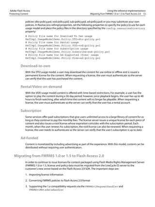 Adobe Flash Access Using the reference implementations
Protecting Content Migrating from FMRMS 1.0 or 1.5 to Flash Access 2.0 72
policies (dto-policy.pol, vod-policy.pol, sub-policy.pol, ad-policy.pol) or you may substitute your own
policies. In flashaccess-refimpl.properties, set the following properties to specify the policy to use for each
usage model and place the policy files in the directory specified by the config.resourcesDirectory
property:
# Policy file name for Download To Own usage
RefImpl.UsageModelDemo.Policy.DTO=dto-policy.pol
# Policy file name for Rental usage
RefImpl.UsageModelDemo.Policy.VOD=vod-policy.pol
# Policy file name for Subscription usage
RefImpl.UsageModelDemo.Policy.Subscribe=sub-policy.pol
# Policy file name for Ad Supported (free) usage
RefImpl.UsageModelDemo.Policy.Free=ad-policy.pol
Download-to-own
With the DTO usage model, a user may download the content for use online or offline and is issued a
permanent license for the content. When requesting a license, the user must authenticate so the server
can verify that the user has purchased the content.
Rental/Video-on-demand
With the VOD usage model content is offered with time-based restrictions. For example, a user has the
option to play the content during a 30-day period; however, once playback begins, the user has up to 48
hours to finish watching, after which time the content will no longer be playable. When requesting a
license, the user must authenticate so the server can verify that the user has a rental account.
Subscription
Some services offer paid subscriptions that give users unlimited access to a large library of content for as
long as they continue to pay the monthly fees. The license server issues a unique license for each piece of
content and also issues a root license whose expiration coincides with the subscription period. Each
month, when the user renews his subscription, the root license can also be renewed. When requesting a
license, the user needs to authenticate so the server can verify that the user’s subscription is up to date.
Ad-funded
Content is monetized by including advertising as part of the experience. With this model, content can be
distributed without requiring user authentication.
Migrating from FMRMS 1.0 or 1.5 to Flash Access 2.0
In order to continue to issue licenses for content packaged using Flash Media Rights Management Server
(FMRMS) 1.0 or 1.5, license and policy data must be migrated from the LiveCycle ES server to the
customer's new server based on the Flash Access 2.0 SDK. The important steps are:
1. Importing license information
2. Converting FMRMS policies to Flash Access 2.0 format
3. Supporting the 1.x compatibility requests via the FMRMSv1RequestHandler and
FMRMSv1MetadataHandler
 
