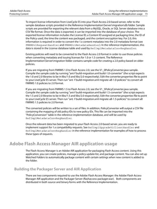 Adobe Flash Access Using the reference implementations
Protecting Content Adobe Flash Access Manager AIR application usage 73
To import license information from LiveCycle ES into your Flash Access 2.0-based server, refer to the
sample database scripts provided in the Reference ImplementationServermigrationdb folder. Sample
scripts are provided for exporting the relevant data from a MySQL, Oracle, or SQL Server database into a
CSV file format. Once the data is exported, it can be imported into the database of your choice. The
exported license information includes the License ID, a Content ID assigned at packaging time, the ID of
the Policy used, the time the content was packaged, and the content encryption key. For 2.0, this
information is required in order to convert the 1.x content metadata into the 2.0 metadata format (see
FMRMSv1RequestHandler and FMRMSv1MetadataHandler). In the reference implementation, this
data is stored in the License database table and used by RefImplMetadataConvReqHandler.
Existing policies will need to be converted to the Flash Access 2.0 format in order to use those policies
when converting metadata and issuing licenses for 1.0 or 1.5 content. The Reference
ImplementationServermigration folder contains sample code for creating a 2.0 policy based on older
policies.
If you are migrating from FMRMS 1.0 to Flash Access 2.0, see the V1_0PolicyConverter.java sample.
Compile the sample code by running "ant-f build-migration.xml build-1.0-converter" (the script expects
the 1.0 and 2.0 libraries to be in libs/1.0 and libs/2.0 respectively). Edit the converter.properties file to point
to your LiveCycle ES server. Then run "ant -f build-migration.xml migrate-all-1.0-policies" to convert all
FMRMS 1.0 policies to 2.0 format.
If you are migrating from FMRMS 1.5 to Flash Access 2.0, see the V1_5PolicyConverter.java sample.
Compile the sample code by running "ant-f build-migration.xml build-1.5-converter" (the script expects
the 1.5 and 2.0 libraries to be in libs/1.5 and libs/2.0 respectively). Edit the converter.properties file to point
to your LiveCycle ES server. Then run "ant -f build-migration.xml migrate-all-1.5-policies" to convert all
FMRMS 1.5 policies to 2.0 format.
The converted policies will be written to a set of files. In addition, PolicyConverter will output a CSV file
containing the mapping of old policy IDs to new policy IDs. This file can be imported into the
"PolicyConversion" table in the reference implementation database, and will be used by
RefImplMetadataConvReqHandler.
Once the relevant data has been migrated to your Flash Access 2.0-based server, you are ready to
implement support for 1.x compatibility requests. See RefImplUpgradeV1ClientHandler and
RefImplMetadataConvReqHandler in the reference implementation for examples of how to process
these types of requests.
Adobe Flash Access Manager AIR application usage
The Flash Access Manager is an Adobe AIR application for packaging Flash Access content. Using this
application, you can create policies, manage a policy update list, and package content. You can also set up
Watched Folders to automatically package content with certain settings when new content is added to
the folder.
Building the Packager Server and AIR Application
There are two components required to use the Adobe Flash Access Manager: the Adobe Flash Access
Manager AIR application and the Packager Server (flashaccess-packager.war). Both components are
distributed in both source and binary forms with the Reference Implementation.
 