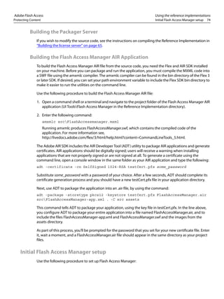 Adobe Flash Access Using the reference implementations
Protecting Content Initial Flash Access Manager setup 74
Building the Packager Server
If you wish to modify the source code, see the instructions on compiling the Reference Implementation in
“Building the license server” on page 65.
Building the Flash Access Manager AIR Application
To build the Flash Access Manager AIR file from the source code, you need the Flex and AIR SDK installed
on your machine. Before you can package and run the application, you must compile the MXML code into
a SWF file using the amxmlc compiler. The amxmlc compiler can be found in the bin directory of the Flex 3
or later SDK. If desired, you can set your path environment variable to include the Flex SDK bin directory to
make it easier to run the utilities on the command line.
Use the following procedure to build the Flash Access Manager AIR file:
1. Open a command shell or a terminal and navigate to the project folder of the Flash Access Manager AIR
application (UI ToolsFlash Access Manager in the Reference Implementation directory).
2. Enter the following command:
amxmlc srcFlashAccessmanager.mxml
Running amxmlc produces FlashAccessManager.swf, which contains the compiled code of the
application. For more information see,
http://livedocs.adobe.com/flex/3/html/help.html?content=CommandLineTools_5.html.
The Adobe AIR SDK includes the AIR Developer Tool (ADT) utility to package AIR applications and generate
certificates. AIR applications should be digitally signed; users will receive a warning when installing
applications that are not properly signed or are not signed at all. To generate a certificate using the
command line, open a console window in the same folder as your AIR application and type the following:
adt -certificate -cn SelfSigned 1024-RSA testCert.pfx some_password
Substitute some_password with a password of your choice. After a few seconds, ADT should complete its
certificate generation process and you should have a new testCert.pfx file in your application directory.
Next, use ADT to package the application into an .air file, by using the command:
adt -package -storetype pkcs12 -keystore testCert.pfx FlashAccessManager.air
srcFlashAccessManager-app.xml . -C src assets
This command tells ADT to package your application, using the key file in testCert.pfx. In the line above,
you configure ADT to package your entire application into a file named FlashAccessManager.air, and to
include the files FlashAccessManager-app.xml and FlashAccessManager.swf and the images from the
assets directory.
As part of this process, you'll be prompted for the password that you set for your new certificate file. Enter
it, wait a moment, and a FlashAccessManager.air file should appear in the same directory as your project
files.
Initial Flash Access Manager setup
Use the following procedure to set up Flash Access Manager:
 