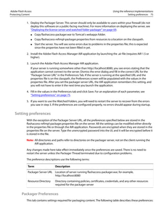 Adobe Flash Access Using the reference implementations
Protecting Content Setting preferences 75
1. Deploy the Packager Server. This server should only be available to users within your firewall (do not
deploy this software on a public-facing machine). For more information on deploying the server, see
“Deploying the license server and watched folder packager” on page 69.
● Copy flashaccess-packager.war to Tomcat's webapps folder.
● Copy flashaccess-refimpl-packager.properties from resources to a location on the classpath.
● Start the server. You will see some errors due to problems in the properties file; this is expected
since the properties have not been filled in yet.
2. Install the Adobe Flash Access Manager AIR application by launching the .air file (requires AIR 1.5 or
higher).
3. Launch the Adobe Flash Access Manager AIR application.
If your server is running somewhere other than http://localhost:8080, you see errors stating that the
application cannot connect to the server. Dismiss the error dialog and fill in the correct URL for the
"Packager Server URL" in the Preferences Tab. If the server is running at the specified URL and the
properties file is on the classpath, the Preferences screen will be populated with the values in the
properties file. After you set the packager server URL, the AIR application remembers this setting, and
you will not have to enter it the next time you launch the application.
4. Fill in the values in the Preferences tab and click Save. For an explanation of each parameter, see
“Setting preferences” on page 75.
5. If you want to use the Watched Folders, you will need to restart the server to recover from the errors
you saw in step 3. If the preferences are configured properly, no errors should appear during startup.
Setting preferences
With the exception of the Packager Server URL, all the preferences specified below are stored in the
flashaccess-refimpl-packager.properties file on the server. All the settings can be modified either directly
in the properties file or through the AIR application. Passwords are encrypted when they are stored in the
properties file on the server. Type the unencrypted password into the UI, and it will be encrypted before it
is stored in the file.
Note: All directories and paths refer to directories on the packager server, not on the client running the
AIR application.
Any changes made here take effect immediately once the preferences are saved. There is no need to
restart the server unless the Packager Thread terminated due to configuration problems.
The preference descriptions use the following terms:
Packager Preferences
This tab contains settings required for packaging content. The following table describes these preferences:
Term Description
Packager Server URL Location of server running flashaccess-packager.war, for example,
http://localhost:8080
Resource Directory Directory containing policies, certificates, credentials, and any other resources
required for the packager server
 