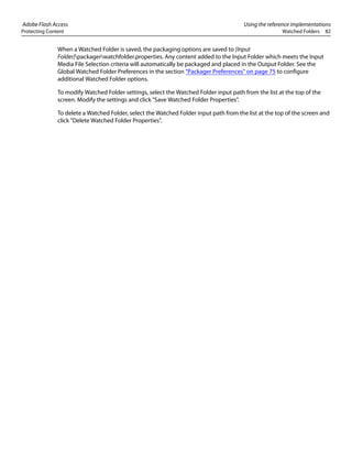 Adobe Flash Access Using the reference implementations
Protecting Content Watched Folders 82
When a Watched Folder is saved, the packaging options are saved to [Input
Folder]packagerwatchfolder.properties. Any content added to the Input Folder which meets the Input
Media File Selection criteria will automatically be packaged and placed in the Output Folder. See the
Global Watched Folder Preferences in the section “Packager Preferences” on page 75 to configure
additional Watched Folder options.
To modify Watched Folder settings, select the Watched Folder input path from the list at the top of the
screen. Modify the settings and click "Save Watched Folder Properties".
To delete a Watched Folder, select the Watched Folder input path from the list at the top of the screen and
click "Delete Watched Folder Properties".
 