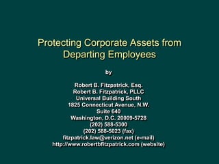 Protecting Corporate Assets from
Departing Employees
by
Robert B. Fitzpatrick, Esq.
Robert B. Fitzpatrick, PLLC
Universal Building South
1825 Connecticut Avenue, N.W.
Suite 640
Washington, D.C. 20009-5728
(202) 588-5300
(202) 588-5023 (fax)
fitzpatrick.law@verizon.net (e-mail)
http://www.robertbfitzpatrick.com (website)
 