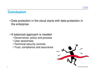 Conclusion

     • Data protection in the cloud starts with data protection in
       the enterprise


     • A balanced approach is needed
       • Governance, policy and process
       • User awareness
       • Technical security controls
       • Trust, compliance and assurance




11                                                           © 2012 IBM Corporation
 