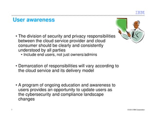 User awareness

    • The division of security and privacy responsibilities
      between the cloud service provider and cloud
      consumer should be clearly and consistently
      understood by all parties
      • Include end users, not just owners/admins

    • Demarcation of responsibilities will vary according to
      the cloud service and its delivery model


    • A program of ongoing education and awareness to
      users provides an opportunity to update users as
      the cybersecurity and compliance landscape
      changes

7                                                              © 2012 IBM Corporation
 