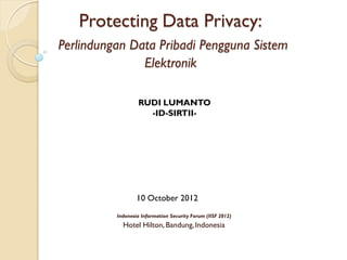 Protecting Data Privacy:
Perlindungan Data Pribadi Pengguna Sistem
               Elektronik

                   RUDI LUMANTO
                     -ID-SIRTII-




                  10 October 2012
          Indonesia Information Security Forum (IISF 2012)
            Hotel Hilton, Bandung, Indonesia
 