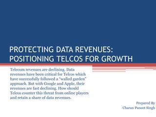 Protecting Data Revenues:  Positioning Telcos for growth Telecom revenues are declining. Data revenues have been critical for Telcos which have successfully followed a “walled garden” approach. But with Google and Apple, their revenues are fast declining. How should Telcos counter this threat from online players and retain a share of data revenues.  Prepared By  Charan Puneet Singh 