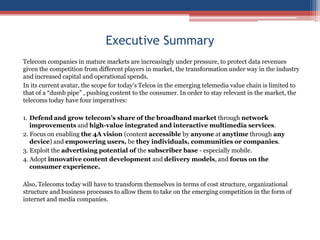 Executive SummaryTelecom companies in mature markets are increasingly under pressure, to protect data revenues given the competition from different players in market, the transformation under way in the industry and increased capital and operational spends. In its current avatar, the scope for today’s Telcos in the emerging telemedia value chain is limited to that of a “dumb pipe” , pushing content to the consumer. In order to stay relevant in the market, the telecoms today have four imperatives:1.	Defend and grow telecom’s share of the broadband market through network improvements and high-value integrated and interactive multimedia services.2. Focus on enabling the 4A vision (content accessible by anyone at anytime through any device) and empowering users, be they individuals, communities or companies.3. Exploit the advertising potential of the subscriber base - especially mobile.4. Adopt innovative content development and delivery models, and focus on the consumer experience.Also, Telecoms today will have to transform themselves in terms of cost structure, organizational structure and business processes to allow them to take on the emerging competition in the form of internet and media companies. 