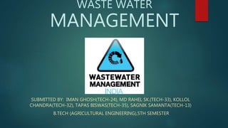 WASTE WATER
MANAGEMENT
SUBMITTED BY: IMAN GHOSH(TECH-24), MD RAHEL SK.(TECH-33), KOLLOL
CHANDRA(TECH-32), TAPAS BISWAS(TECH-35), SAGNIK SAMANTA(TECH-13)
B.TECH (AGRICULTURAL ENGINEERING),5TH SEMESTER
 