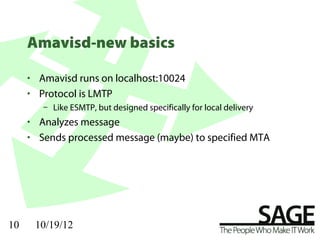 Amavisd-new basics

     • Amavisd runs on localhost:10024
     • Protocol is LMTP
        – Like ESMTP, but designed specifically for local delivery
     • Analyzes message
     • Sends processed message (maybe) to specified MTA




10    10/19/12
 