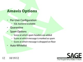 Amavis Options

     • Per-User Configuration
        – SQL backend available
     • Quarantine
     • Spam Options
        – Score at which spam headers are added
        – Score at which message is marked as spam
        – Score at which message is dropped on floor
     • Auto-Whitelist



12    10/19/12
 