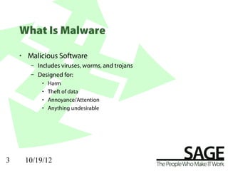 What Is Malware

    • Malicious Software
       – Includes viruses, worms, and trojans
       – Designed for:
           •   Harm
           •   Theft of data
           •   Annoyance/Attention
           •   Anything undesirable




3    10/19/12
 