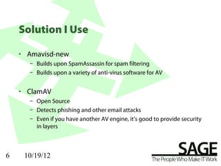Solution I Use

    • Amavisd-new
      – Builds upon SpamAssassin for spam filtering
      – Builds upon a variety of anti-virus software for AV


    • ClamAV
      – Open Source
      – Detects phishing and other email attacks
      – Even if you have another AV engine, it’s good to provide security
        in layers



6    10/19/12
 