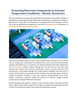 Protecting Electronic Components In Extreme
Temperature Conditions – Miracle Electronics
When your appliances are being used in extremely hot environments, they could be at danger to
get heated up and damaged. Although PCBs within the appliances are designed to withstand a
good amount of heat, when the temperatures rise beyond certain limits, damage is definite.
This is why cost-effective heat management is a priority for PCB manufacturers and providers of
electronics manufacturing services from India.
One of the most effective ways to protect a PCB is to apply conformal coating. This is a thin film
that can insulate your circuit boards from external heat, as well as the heat that the product
produces while performing. It is a protective non-conductive dielectric layer that is applied onto
the PCB assembly to protect it against damage from not only heat, but also many other
elements like moisture, dust, corrosion, contamination, fungus, salt spray, and other harsh
environments. It also protects damage from rough handling, installation, and other kinds of
stresses. All the circuitry and components within the PCB are thus protected against all kinds of
solvents and abrasion. Therefore, in every way, conformal coating prolongs the life of the
product. Furthermore, conformal coating also increases the dielectric strength between
conductors, thus making the PCB small and compact.
Conformal coating, when applied, is visible as a clear and shiny material. The texture could be
hard or slightly rubbery. When viewed under UV light, the coating could appear greenish white
in colour. This characteristic helps to easily inspect the coating when required.
 