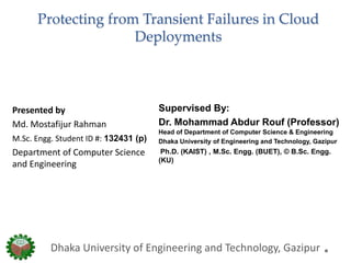 Protecting from Transient Failures in Cloud
Deployments
Supervised By:
Dr. Mohammad Abdur Rouf (Professor)
Head of Department of Computer Science & Engineering
Dhaka University of Engineering and Technology, Gazipur
Ph.D. (KAIST) , M.Sc. Engg. (BUET), © B.Sc. Engg.
(KU)
Dhaka University of Engineering and Technology, Gazipur
Presented by
Md. Mostafijur Rahman
M.Sc. Engg. Student ID #: 132431 (p)
Department of Computer Science
and Engineering
 