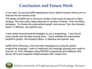 Conclusion and Future Work
In our work, To use the AURA deployment tool to detect transient failure and re-
execute the fail module script.
The ability of AURA tool is minimum number of fail script re-execute or Retry
strategy. The retry policy delay depends on number of retries. From the Retry
strategies, To choose the exponential backoff and recover from the transient
failure in effective and optimal way .
I have tested several backoff strategies to use c programing . I have found
many results and compare among them . I have selected the exponential
backoff to protect the transient failure in effective and optimal way.
AURA (Error Recovery ) tool has been developed by using the python
programing language. I want to implement the message passing error node re-
execute or retry strategies using ASP.NET programing and database SQL
Server 2012 and snapshot implementation after certain time.
Dhaka University of Engineering and Technology, Gazipur
 