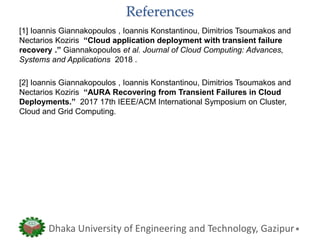 References
[1] Ioannis Giannakopoulos , Ioannis Konstantinou, Dimitrios Tsoumakos and
Nectarios Koziris “Cloud application deployment with transient failure
recovery .” Giannakopoulos et al. Journal of Cloud Computing: Advances,
Systems and Applications 2018 .
[2] Ioannis Giannakopoulos , Ioannis Konstantinou, Dimitrios Tsoumakos and
Nectarios Koziris “AURA Recovering from Transient Failures in Cloud
Deployments.” 2017 17th IEEE/ACM International Symposium on Cluster,
Cloud and Grid Computing.
Dhaka University of Engineering and Technology, Gazipur
 