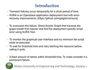 Introduction
• Transient failures occur temporarily for a short period of time.
• AURA is an Openstack application deployment tool with error-
recovery improvements. [https://github.com/giagiannis/aura]
• To overcome this failure, Direct Acyclic Graph that traverse the
graph breath first manner and find the deployment specific script
error using AURA Tool.
• To monitor the graphical user Interface and try minimum fail script
node re-executed.
• To wait for threshold time and retry fetching the resource before
calling it quits.
• A fixed amount of retries within threshold time, To make consider it a
permanent failure.
Dhaka University of Engineering and Technology, Gazipur
 