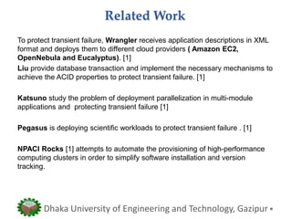 Related Work
To protect transient failure, Wrangler receives application descriptions in XML
format and deploys them to different cloud providers ( Amazon EC2,
OpenNebula and Eucalyptus). [1]
Liu provide database transaction and implement the necessary mechanisms to
achieve the ACID properties to protect transient failure. [1]
Katsuno study the problem of deployment parallelization in multi-module
applications and protecting transient failure [1]
Pegasus is deploying scientific workloads to protect transient failure . [1]
NPACI Rocks [1] attempts to automate the provisioning of high-performance
computing clusters in order to simplify software installation and version
tracking.
Dhaka University of Engineering and Technology, Gazipur
 