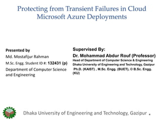 Protecting from Transient Failures in Cloud
Microsoft Azure Deployments
Supervised By:
Dr. Mohammad Abdur Rouf (Professor)
Head of Department of Computer Science & Engineering
Dhaka University of Engineering and Technology, Gazipur
Ph.D. (KAIST) , M.Sc. Engg. (BUET), © B.Sc. Engg.
(KU)
Dhaka University of Engineering and Technology, Gazipur
Presented by
Md. Mostafijur Rahman
M.Sc. Engg. Student ID #: 132431 (p)
Department of Computer Science
and Engineering
 