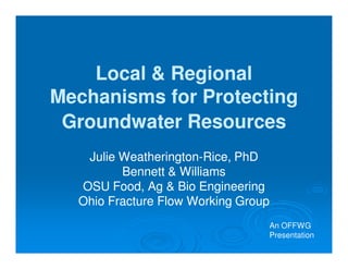 Local & Regional
Mechanisms for Protecting
 Groundwater Resources
   Julie Weatherington-Rice, PhD
         Weatherington-
         Bennett & Williams
  OSU Food, Ag & Bio Engineering
  Ohio Fracture Flow Working Group
                                 An OFFWG
                                 Presentation
 