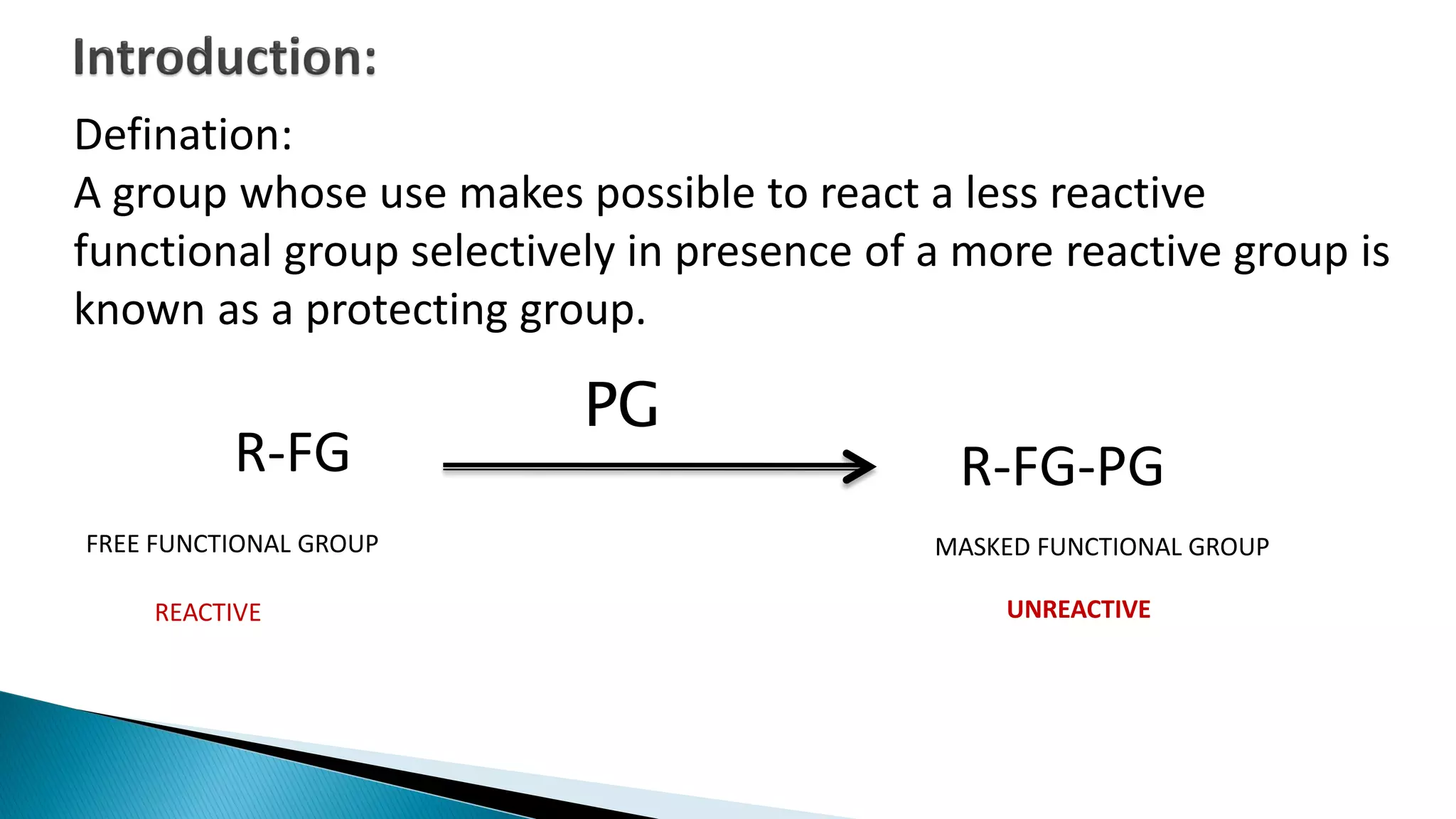 R-FG
FREE FUNCTIONAL GROUP
R-FG-PG
MASKED FUNCTIONAL GROUP
UNREACTIVEREACTIVE
PG
Defination:
A group whose use makes possible to react a less reactive
functional group selectively in presence of a more reactive group is
known as a protecting group.
 