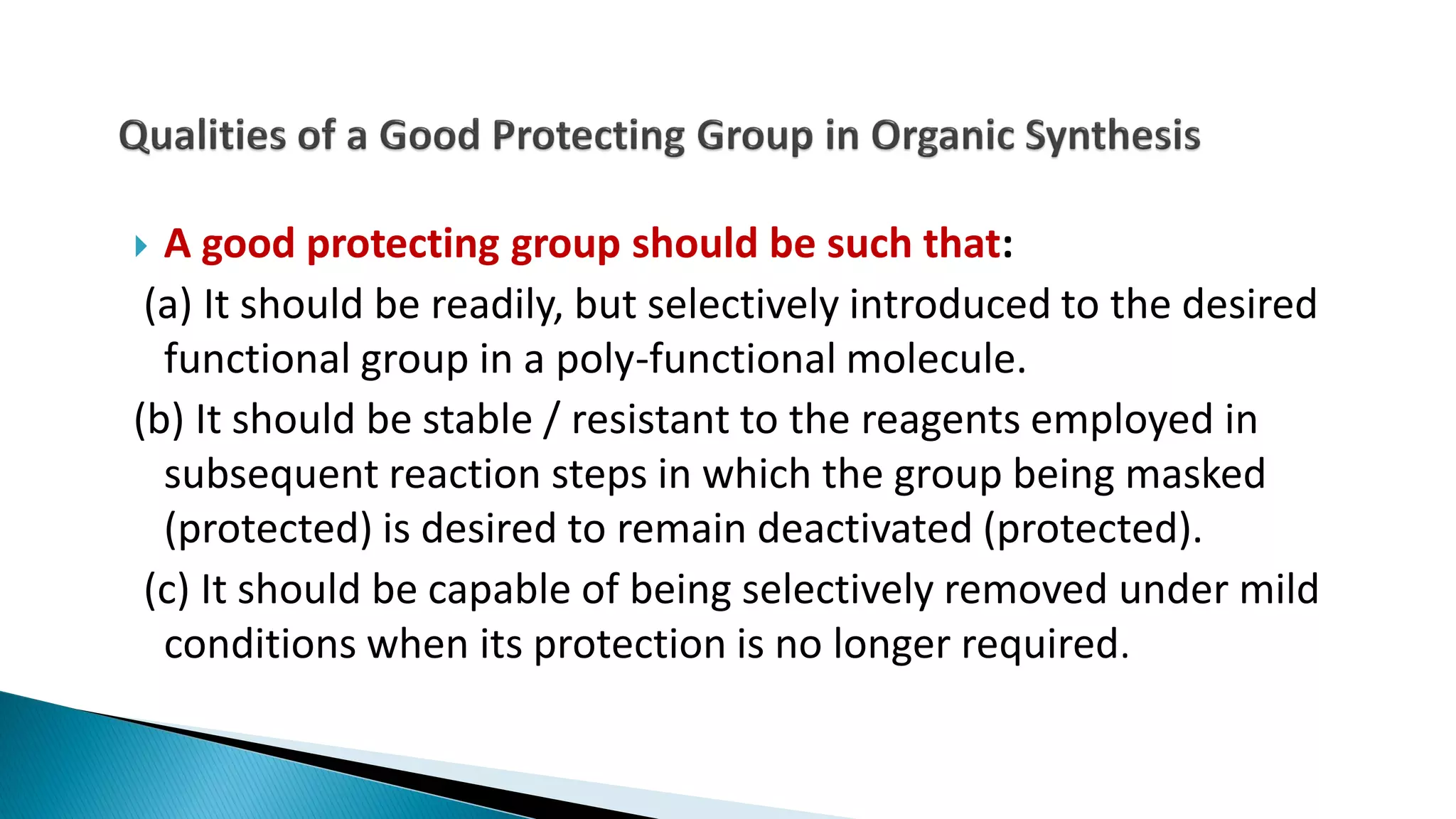  A good protecting group should be such that:
(a) It should be readily, but selectively introduced to the desired
functional group in a poly-functional molecule.
(b) It should be stable / resistant to the reagents employed in
subsequent reaction steps in which the group being masked
(protected) is desired to remain deactivated (protected).
(c) It should be capable of being selectively removed under mild
conditions when its protection is no longer required.
 
