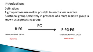 R-FG
FREE FUNCTIONAL GROUP
R-FG-PG
MASKED FUNCTIONAL GROUP
UNREACTIVEREACTIVE
PG
Defination:
A group whose use makes possible to react a less reactive
functional group selectively in presence of a more reactive group is
known as a protecting group.
 