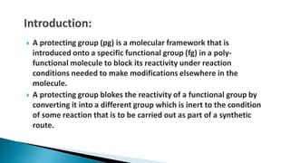  A protecting group (pg) is a molecular framework that is
introduced onto a specific functional group (fg) in a poly-
functional molecule to block its reactivity under reaction
conditions needed to make modifications elsewhere in the
molecule.
 A protecting group blokes the reactivity of a functional group by
converting it into a different group which is inert to the condition
of some reaction that is to be carried out as part of a synthetic
route.
 